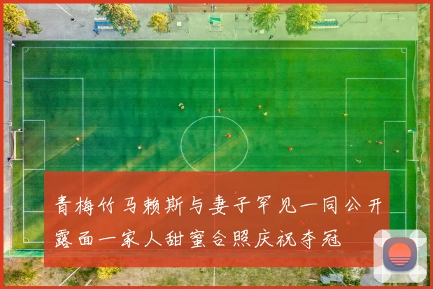 青梅竹马赖斯与妻子罕见一同公开露面一家人甜蜜合照庆祝夺冠
