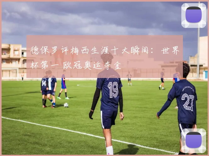 德保罗评梅西生涯十大瞬间：世界杯第一 欧冠奥运夺金
