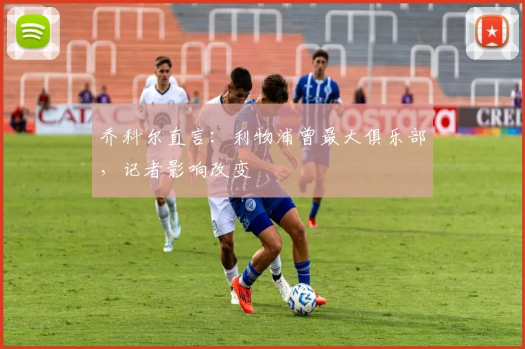 乔科尔直言：利物浦曾最大俱乐部，记者影响改变