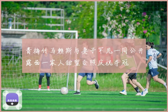 青梅竹马赖斯与妻子罕见一同公开露面一家人甜蜜合照庆祝夺冠