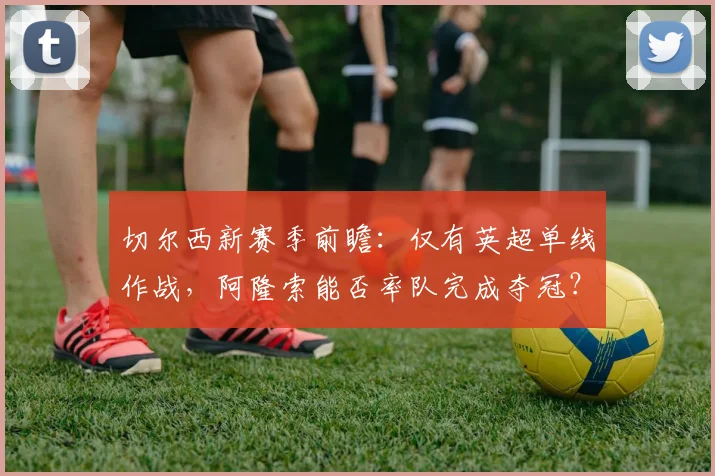 切尔西新赛季前瞻：仅有英超单线作战，阿隆索能否率队完成夺冠？